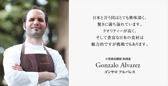 本と言う国はとても興味深く、驚きに満ち溢れています。クオリティーが高く、そして豊富な日本の食材は魅力的ですが挑戦でもあります。-小笠原伯爵邸 料理長 Gonzalo Alvarez (ゴンサロ アルバレス)-
